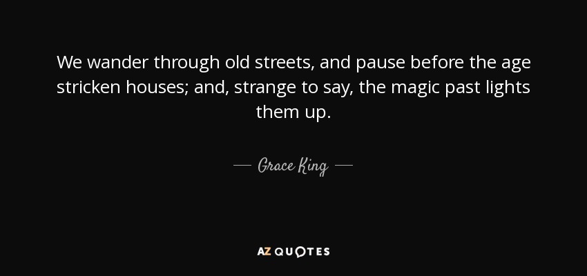 We wander through old streets, and pause before the age stricken houses; and, strange to say, the magic past lights them up. - Grace King