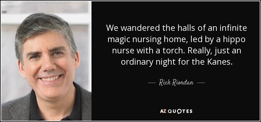 We wandered the halls of an infinite magic nursing home, led by a hippo nurse with a torch. Really, just an ordinary night for the Kanes. - Rick Riordan