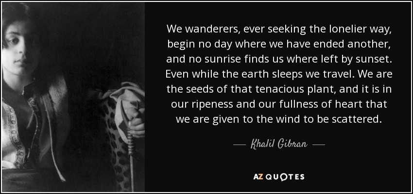 We wanderers, ever seeking the lonelier way, begin no day where we have ended another, and no sunrise finds us where left by sunset. Even while the earth sleeps we travel. We are the seeds of that tenacious plant, and it is in our ripeness and our fullness of heart that we are given to the wind to be scattered. - Khalil Gibran