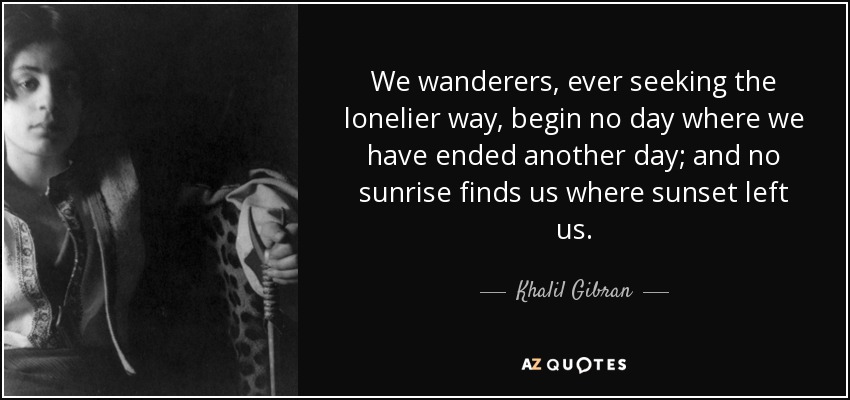 We wanderers, ever seeking the lonelier way, begin no day where we have ended another day; and no sunrise finds us where sunset left us. - Khalil Gibran