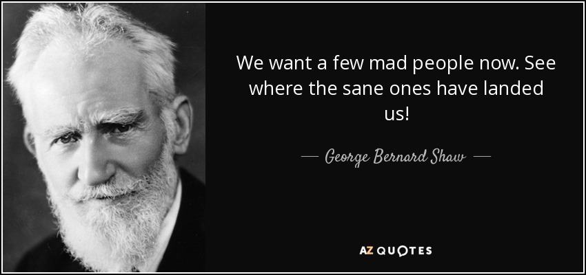 We want a few mad people now. See where the sane ones have landed us! - George Bernard Shaw
