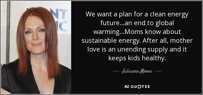 We want a plan for a clean energy future...an end to global warming...Moms know about sustainable energy. After all, mother love is an unending supply and it keeps kids healthy. - Julianne Moore