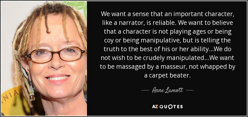 We want a sense that an important character, like a narrator, is reliable. We want to believe that a character is not playing ages or being coy or being manipulative, but is telling the truth to the best of his or her ability...We do not wish to be crudely manipulated...We want to be massaged by a masseur, not whapped by a carpet beater. - Anne Lamott