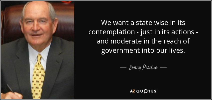 We want a state wise in its contemplation - just in its actions - and moderate in the reach of government into our lives. - Sonny Perdue