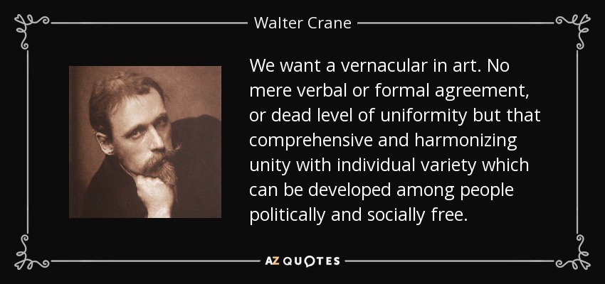 We want a vernacular in art. No mere verbal or formal agreement, or dead level of uniformity but that comprehensive and harmonizing unity with individual variety which can be developed among people politically and socially free. - Walter Crane