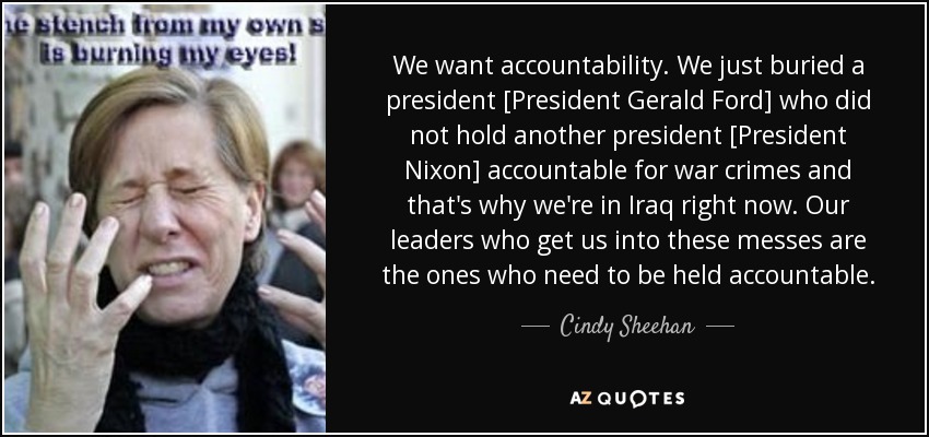We want accountability. We just buried a president [President Gerald Ford] who did not hold another president [President Nixon] accountable for war crimes and that's why we're in Iraq right now. Our leaders who get us into these messes are the ones who need to be held accountable. - Cindy Sheehan