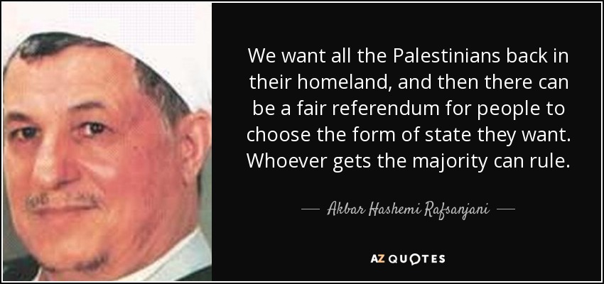 We want all the Palestinians back in their homeland, and then there can be a fair referendum for people to choose the form of state they want. Whoever gets the majority can rule. - Akbar Hashemi Rafsanjani