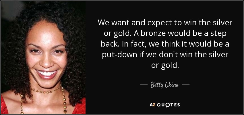 We want and expect to win the silver or gold. A bronze would be a step back. In fact, we think it would be a put-down if we don't win the silver or gold. - Betty Okino