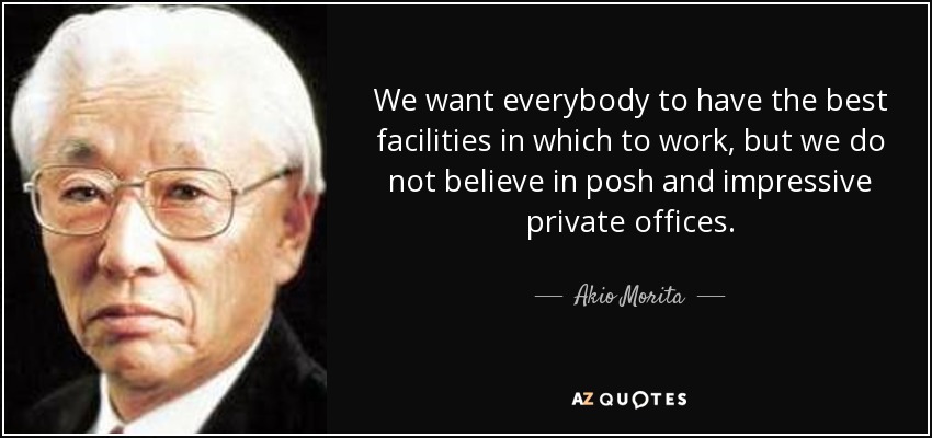 We want everybody to have the best facilities in which to work, but we do not believe in posh and impressive private offices. - Akio Morita
