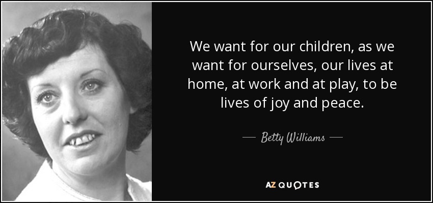 We want for our children, as we want for ourselves, our lives at home, at work and at play, to be lives of joy and peace. - Betty Williams