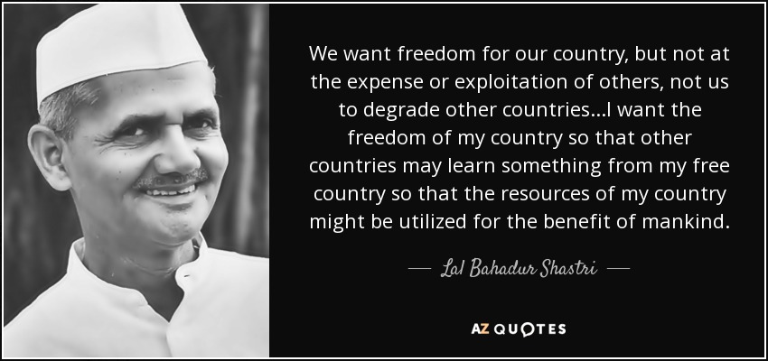 We want freedom for our country, but not at the expense or exploitation of others, not us to degrade other countries...I want the freedom of my country so that other countries may learn something from my free country so that the resources of my country might be utilized for the benefit of mankind. - Lal Bahadur Shastri