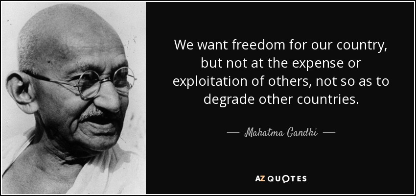 We want freedom for our country, but not at the expense or exploitation of others, not so as to degrade other countries. - Mahatma Gandhi