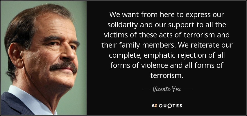 We want from here to express our solidarity and our support to all the victims of these acts of terrorism and their family members. We reiterate our complete, emphatic rejection of all forms of violence and all forms of terrorism. - Vicente Fox