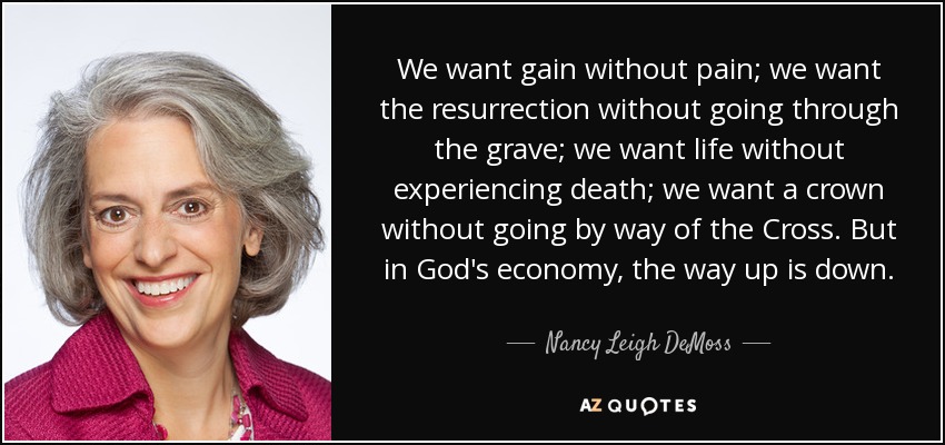 We want gain without pain; we want the resurrection without going through the grave; we want life without experiencing death; we want a crown without going by way of the Cross. But in God's economy, the way up is down. - Nancy Leigh DeMoss