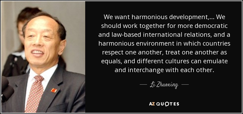 We want harmonious development, ... We should work together for more democratic and law-based international relations, and a harmonious environment in which countries respect one another, treat one another as equals, and different cultures can emulate and interchange with each other. - Li Zhaoxing