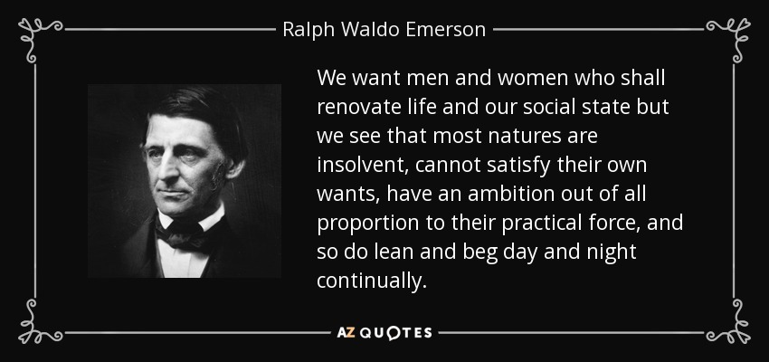 We want men and women who shall renovate life and our social state but we see that most natures are insolvent, cannot satisfy their own wants, have an ambition out of all proportion to their practical force, and so do lean and beg day and night continually. - Ralph Waldo Emerson