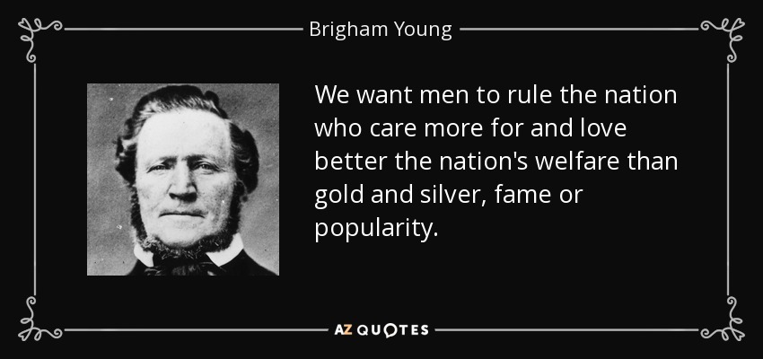 We want men to rule the nation who care more for and love better the nation's welfare than gold and silver, fame or popularity. - Brigham Young