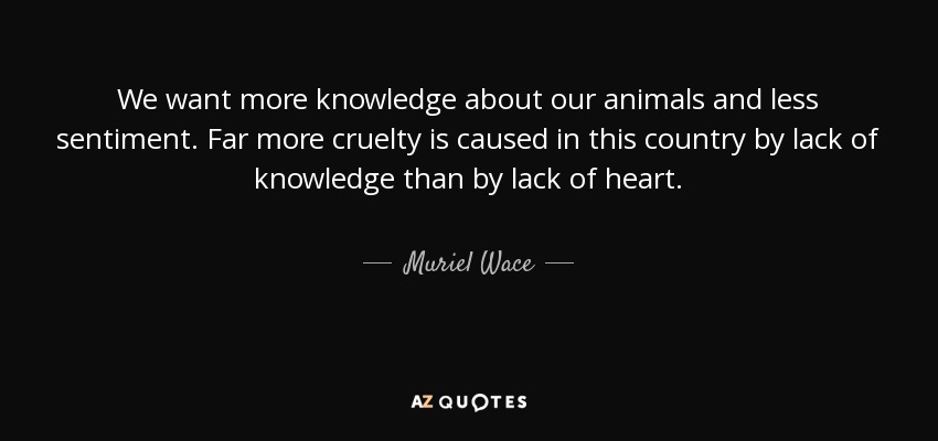 We want more knowledge about our animals and less sentiment. Far more cruelty is caused in this country by lack of knowledge than by lack of heart. - Muriel Wace