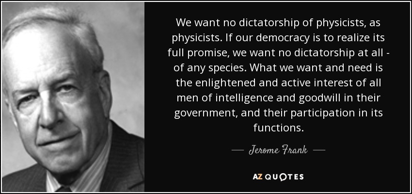 We want no dictatorship of physicists, as physicists. If our democracy is to realize its full promise, we want no dictatorship at all - of any species. What we want and need is the enlightened and active interest of all men of intelligence and goodwill in their government, and their participation in its functions. - Jerome Frank