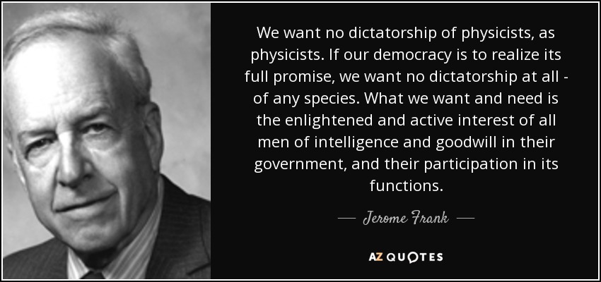 We want no dictatorship of physicists, as physicists. If our democracy is to realize its full promise, we want no dictatorship at all - of any species. What we want and need is the enlightened and active interest of all men of intelligence and goodwill in their government, and their participation in its functions. - Jerome Frank