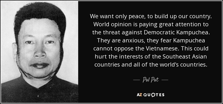 We want only peace, to build up our country. World opinion is paying great attention to the threat against Democratic Kampuchea. They are anxious, they fear Kampuchea cannot oppose the Vietnamese. This could hurt the interests of the Southeast Asian countries and all of the world's countries. - Pol Pot