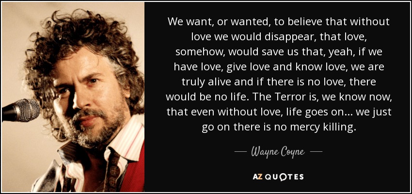 We want, or wanted, to believe that without love we would disappear, that love, somehow, would save us that, yeah, if we have love, give love and know love, we are truly alive and if there is no love, there would be no life. The Terror is, we know now, that even without love, life goes on... we just go on there is no mercy killing. - Wayne Coyne