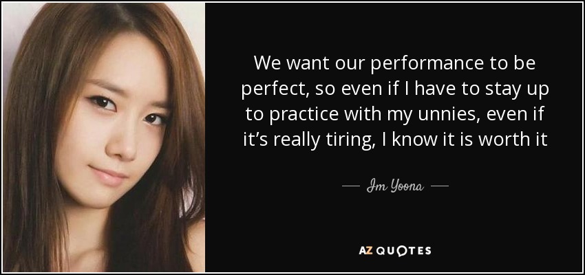 We want our performance to be perfect, so even if I have to stay up to practice with my unnies, even if it’s really tiring, I know it is worth it - Im Yoona