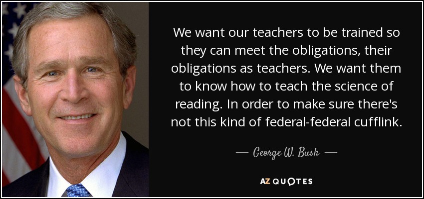 We want our teachers to be trained so they can meet the obligations, their obligations as teachers. We want them to know how to teach the science of reading. In order to make sure there's not this kind of federal-federal cufflink. - George W. Bush