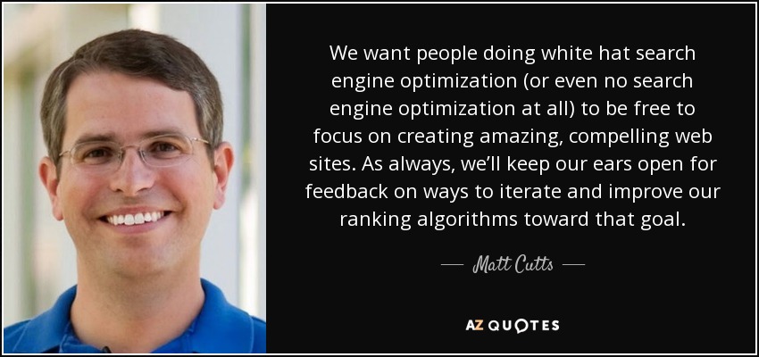 We want people doing white hat search engine optimization (or even no search engine optimization at all) to be free to focus on creating amazing, compelling web sites. As always, we’ll keep our ears open for feedback on ways to iterate and improve our ranking algorithms toward that goal. - Matt Cutts