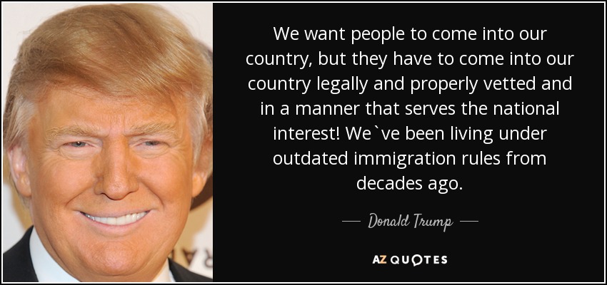 We want people to come into our country, but they have to come into our country legally and properly vetted and in a manner that serves the national interest! We`ve been living under outdated immigration rules from decades ago. - Donald Trump