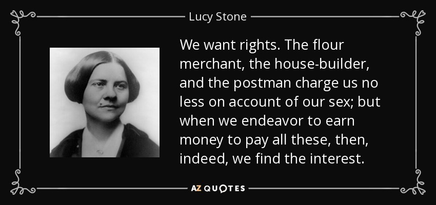 We want rights. The flour merchant, the house-builder, and the postman charge us no less on account of our sex; but when we endeavor to earn money to pay all these, then, indeed, we find the interest. - Lucy Stone
