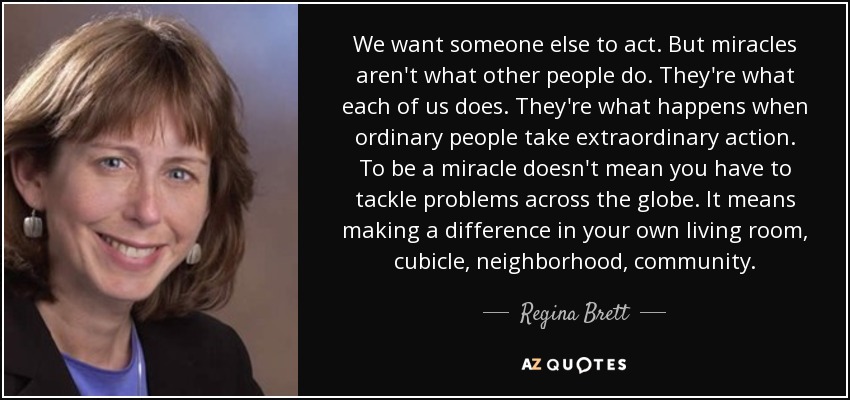 We want someone else to act. But miracles aren't what other people do. They're what each of us does. They're what happens when ordinary people take extraordinary action. To be a miracle doesn't mean you have to tackle problems across the globe. It means making a difference in your own living room, cubicle, neighborhood, community. - Regina Brett