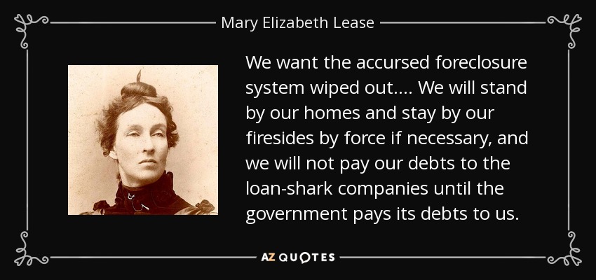 We want the accursed foreclosure system wiped out.... We will stand by our homes and stay by our firesides by force if necessary, and we will not pay our debts to the loan-shark companies until the government pays its debts to us. - Mary Elizabeth Lease