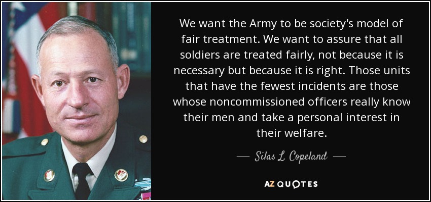 We want the Army to be society's model of fair treatment. We want to assure that all soldiers are treated fairly, not because it is necessary but because it is right. Those units that have the fewest incidents are those whose noncommissioned officers really know their men and take a personal interest in their welfare. - Silas L. Copeland