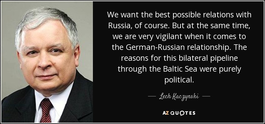 We want the best possible relations with Russia, of course. But at the same time, we are very vigilant when it comes to the German-Russian relationship. The reasons for this bilateral pipeline through the Baltic Sea were purely political. - Lech Kaczynski