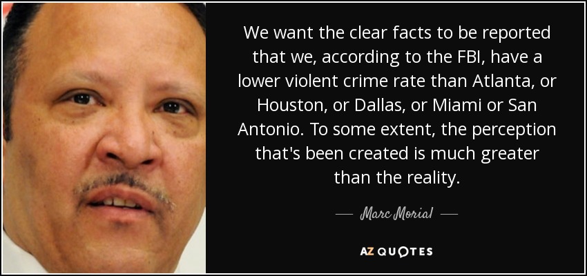 We want the clear facts to be reported that we, according to the FBI, have a lower violent crime rate than Atlanta, or Houston, or Dallas, or Miami or San Antonio. To some extent, the perception that's been created is much greater than the reality. - Marc Morial