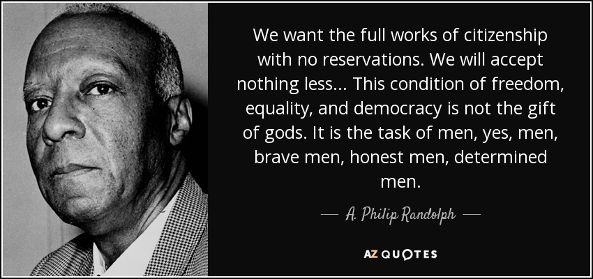 We want the full works of citizenship with no reservations. We will accept nothing less . . . This condition of freedom, equality, and democracy is not the gift of gods. It is the task of men, yes, men, brave men, honest men, determined men. - A. Philip Randolph