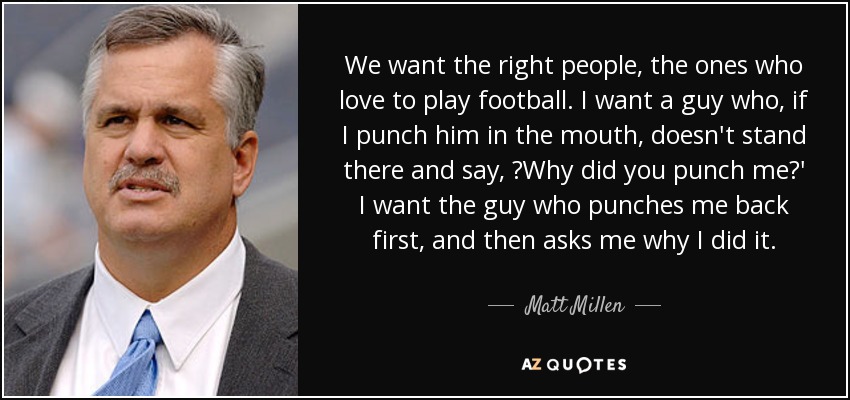 We want the right people, the ones who love to play football. I want a guy who, if I punch him in the mouth, doesn't stand there and say, ?Why did you punch me?' I want the guy who punches me back first, and then asks me why I did it. - Matt Millen