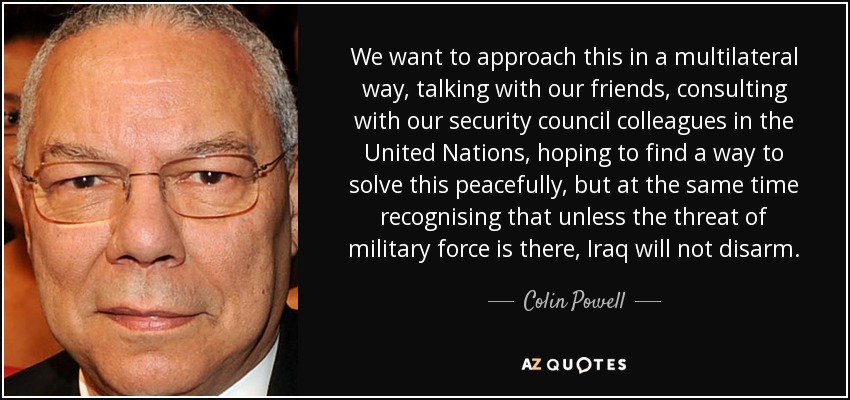 We want to approach this in a multilateral way, talking with our friends, consulting with our security council colleagues in the United Nations, hoping to find a way to solve this peacefully, but at the same time recognising that unless the threat of military force is there, Iraq will not disarm. - Colin Powell