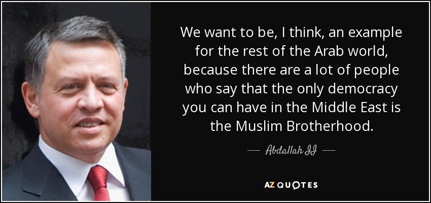 We want to be, I think, an example for the rest of the Arab world, because there are a lot of people who say that the only democracy you can have in the Middle East is the Muslim Brotherhood. - Abdallah II