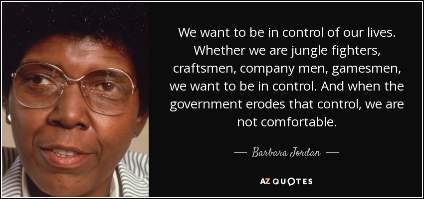 We want to be in control of our lives. Whether we are jungle fighters, craftsmen, company men, gamesmen, we want to be in control. And when the government erodes that control, we are not comfortable. - Barbara Jordan