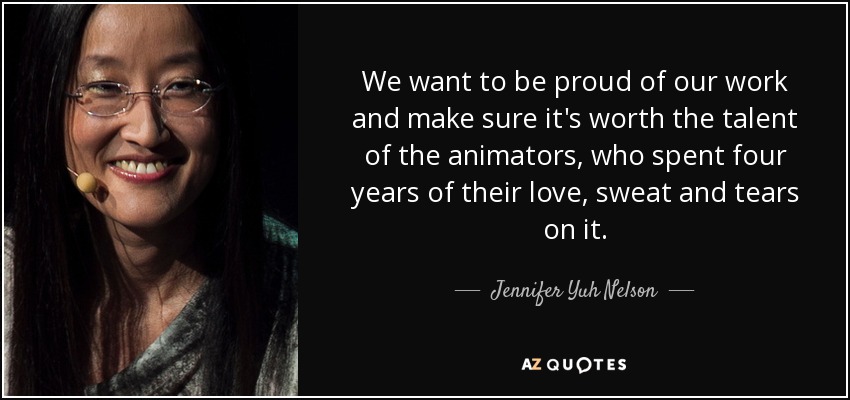 We want to be proud of our work and make sure it's worth the talent of the animators, who spent four years of their love, sweat and tears on it. - Jennifer Yuh Nelson
