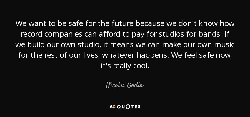 We want to be safe for the future because we don't know how record companies can afford to pay for studios for bands. If we build our own studio, it means we can make our own music for the rest of our lives, whatever happens. We feel safe now, it's really cool. - Nicolas Godin