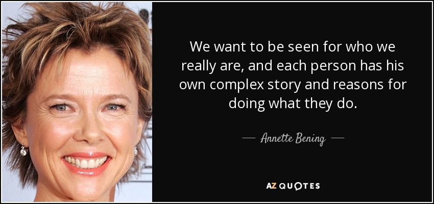 We want to be seen for who we really are, and each person has his own complex story and reasons for doing what they do. - Annette Bening