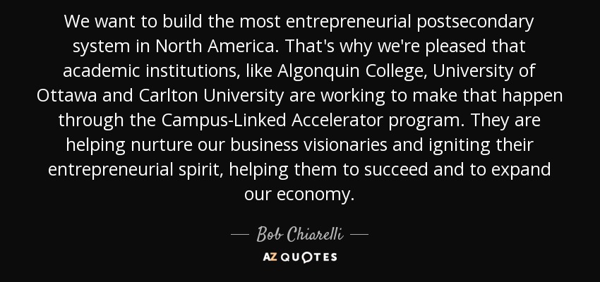 We want to build the most entrepreneurial postsecondary system in North America. That's why we're pleased that academic institutions, like Algonquin College, University of Ottawa and Carlton University are working to make that happen through the Campus-Linked Accelerator program. They are helping nurture our business visionaries and igniting their entrepreneurial spirit, helping them to succeed and to expand our economy. - Bob Chiarelli