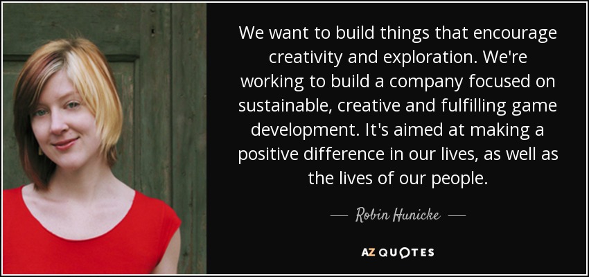 We want to build things that encourage creativity and exploration. We're working to build a company focused on sustainable, creative and fulfilling game development. It's aimed at making a positive difference in our lives, as well as the lives of our people. - Robin Hunicke