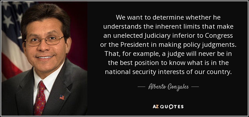 We want to determine whether he understands the inherent limits that make an unelected Judiciary inferior to Congress or the President in making policy judgments. That, for example, a judge will never be in the best position to know what is in the national security interests of our country. - Alberto Gonzales