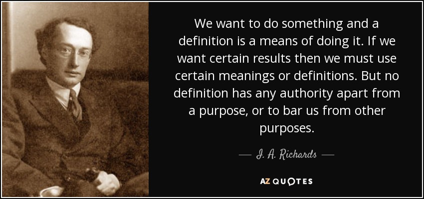 We want to do something and a definition is a means of doing it. If we want certain results then we must use certain meanings or definitions. But no definition has any authority apart from a purpose, or to bar us from other purposes. - I. A. Richards