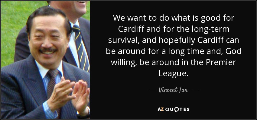 We want to do what is good for Cardiff and for the long-term survival, and hopefully Cardiff can be around for a long time and, God willing, be around in the Premier League. - Vincent Tan