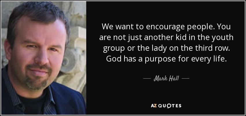 We want to encourage people. You are not just another kid in the youth group or the lady on the third row. God has a purpose for every life. - Mark Hall